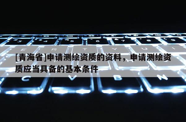 [青海省]申请测绘资质的资料，申请测绘资质应当具备的基本条件