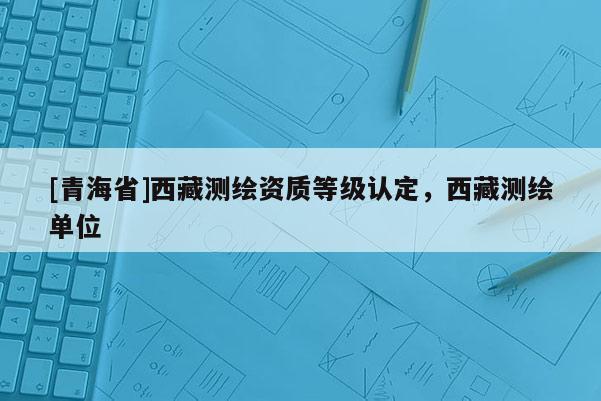 [青海省]西藏测绘资质等级认定，西藏测绘单位