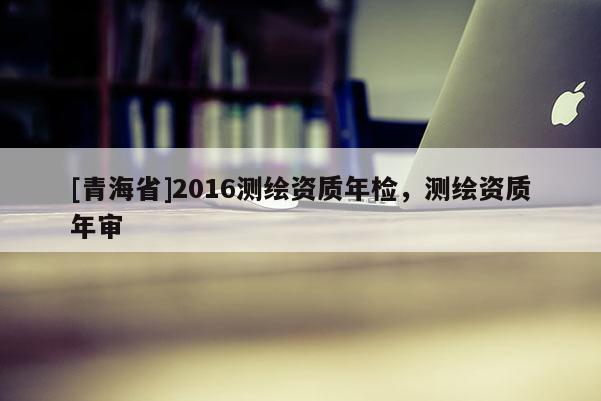 [青海省]2016测绘资质年检，测绘资质年审