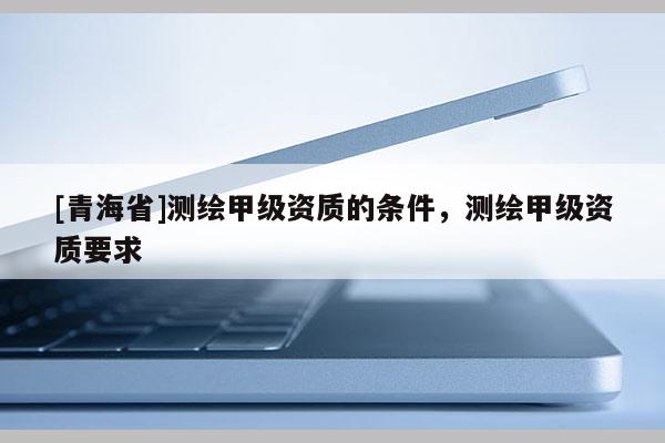 [青海省]测绘甲级资质的条件，测绘甲级资质要求