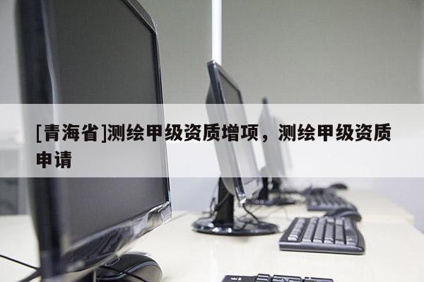 [青海省]测绘甲级资质增项，测绘甲级资质申请
