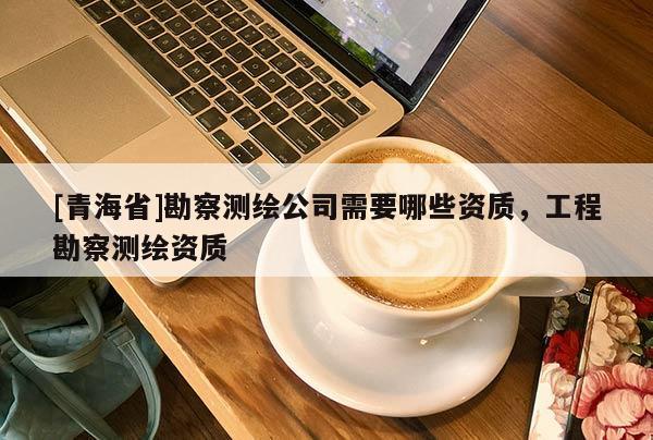 [青海省]勘察测绘公司需要哪些资质，工程勘察测绘资质
