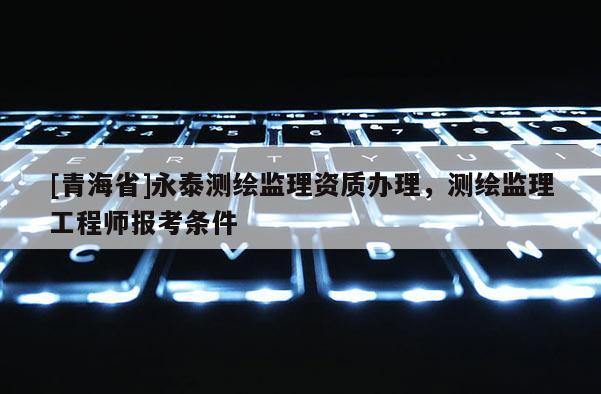 [青海省]永泰测绘监理资质办理，测绘监理工程师报考条件