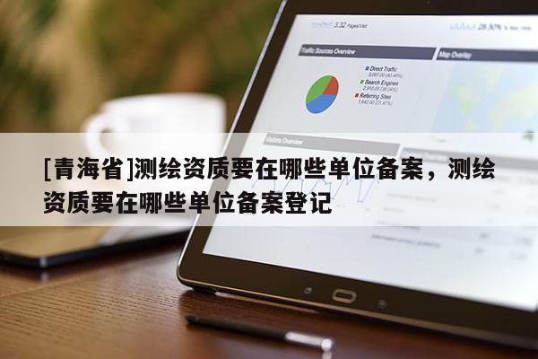 [青海省]测绘资质要在哪些单位备案，测绘资质要在哪些单位备案登记