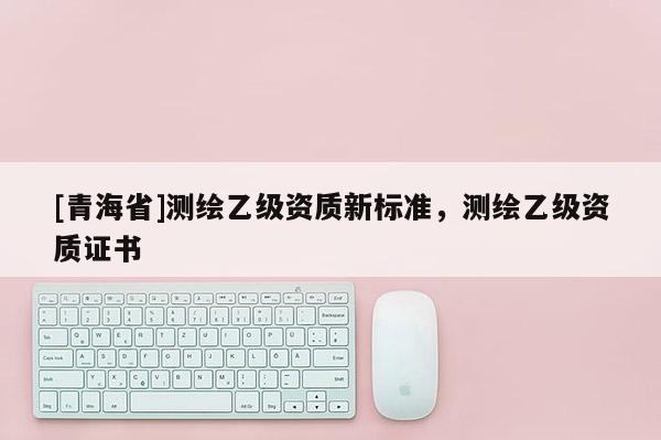 [青海省]测绘乙级资质新标准，测绘乙级资质证书