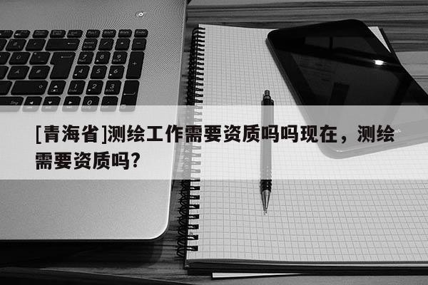 [青海省]测绘工作需要资质吗吗现在，测绘需要资质吗?