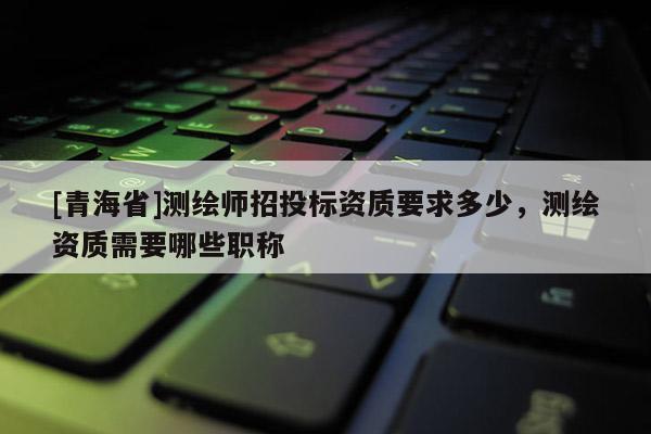 [青海省]测绘师招投标资质要求多少，测绘资质需要哪些职称