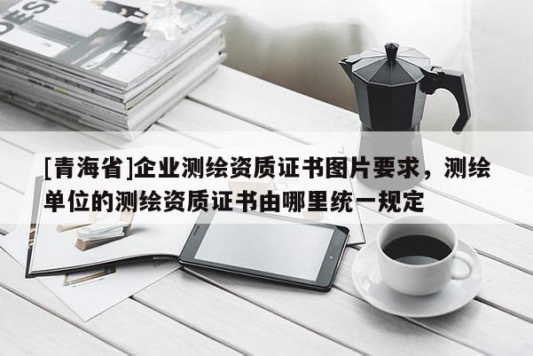 [青海省]企业测绘资质证书图片要求，测绘单位的测绘资质证书由哪里统一规定