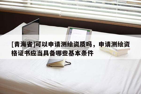 [青海省]可以申请测绘资质吗，申请测绘资格证书应当具备哪些基本条件