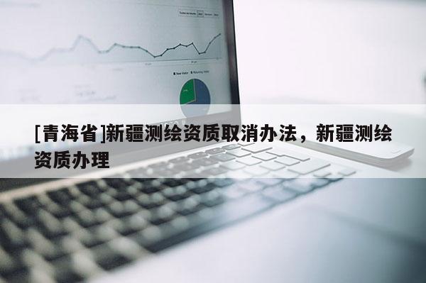 [青海省]新疆测绘资质取消办法，新疆测绘资质办理
