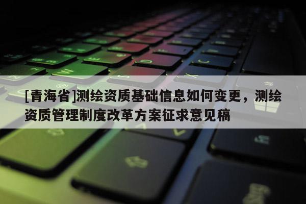 [青海省]测绘资质基础信息如何变更，测绘资质管理制度改革方案征求意见稿