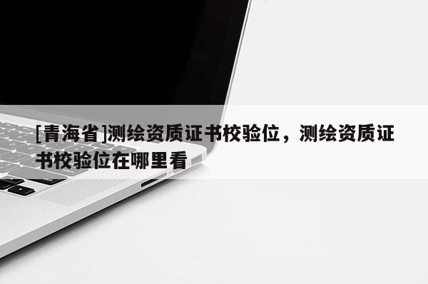 [青海省]测绘资质证书校验位，测绘资质证书校验位在哪里看