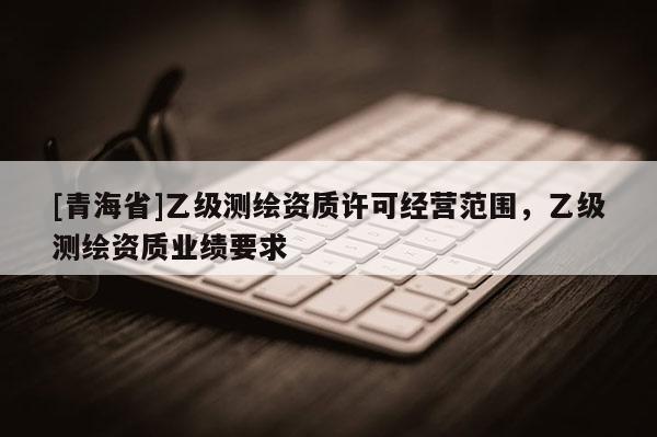 [青海省]乙级测绘资质许可经营范围，乙级测绘资质业绩要求