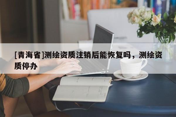 [青海省]测绘资质注销后能恢复吗，测绘资质停办