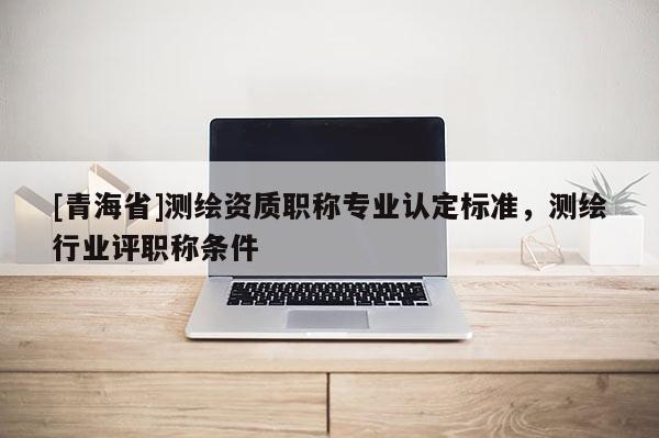 [青海省]测绘资质职称专业认定标准，测绘行业评职称条件