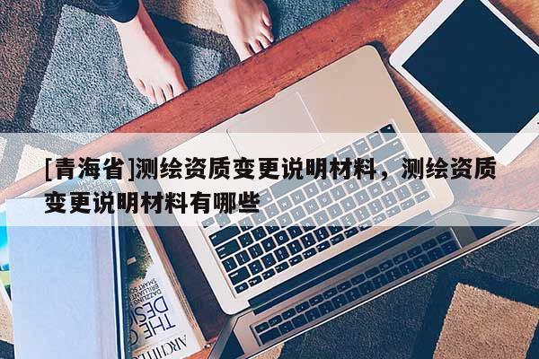 [青海省]测绘资质变更说明材料，测绘资质变更说明材料有哪些