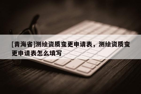 [青海省]测绘资质变更申请表，测绘资质变更申请表怎么填写