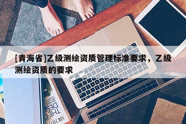 [青海省]乙级测绘资质管理标准要求，乙级测绘资质的要求