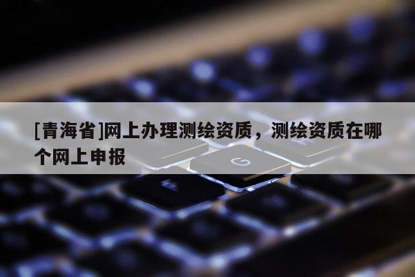 [青海省]网上办理测绘资质，测绘资质在哪个网上申报