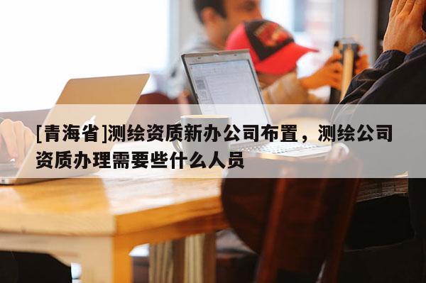 [青海省]测绘资质新办公司布置，测绘公司资质办理需要些什么人员