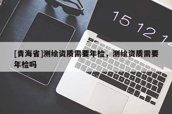 [青海省]测绘资质需要年检，测绘资质需要年检吗