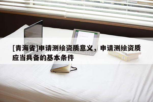 [青海省]申请测绘资质意义，申请测绘资质应当具备的基本条件