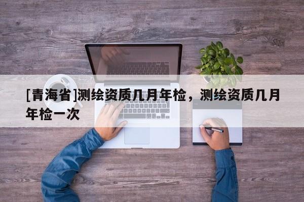 [青海省]测绘资质几月年检，测绘资质几月年检一次