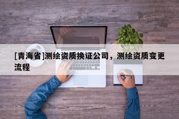 [青海省]测绘资质换证公司，测绘资质变更流程