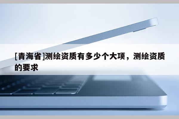 [青海省]测绘资质有多少个大项，测绘资质的要求
