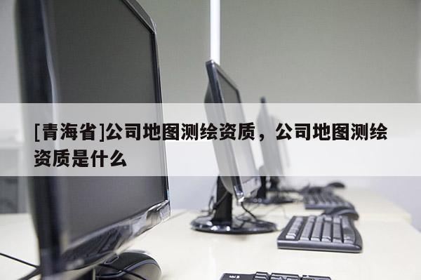 [青海省]公司地图测绘资质，公司地图测绘资质是什么