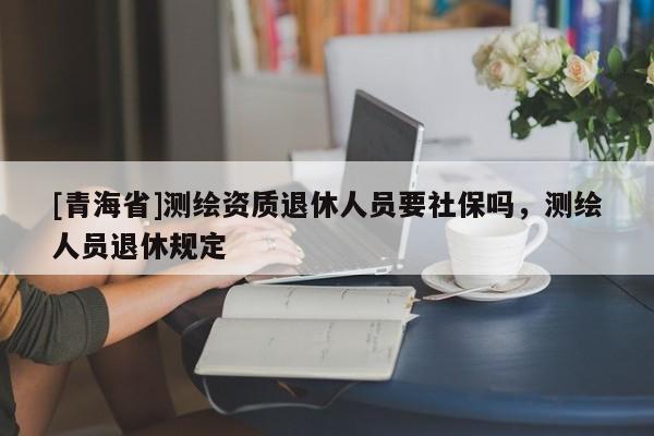 [青海省]测绘资质退休人员要社保吗，测绘人员退休规定