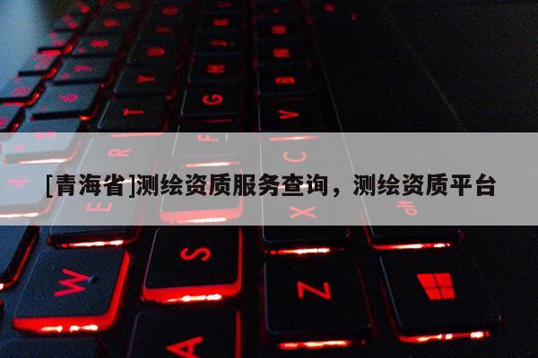 [青海省]测绘资质服务查询，测绘资质平台