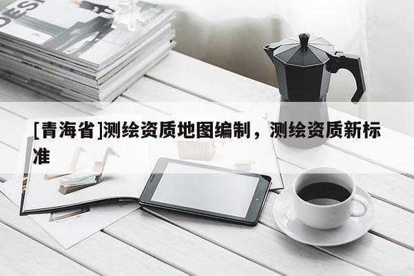 [青海省]测绘资质地图编制，测绘资质新标准