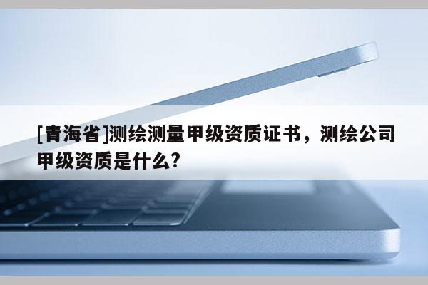 [青海省]测绘测量甲级资质证书，测绘公司甲级资质是什么?