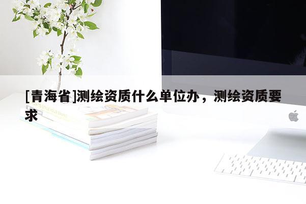 [青海省]测绘资质什么单位办，测绘资质要求