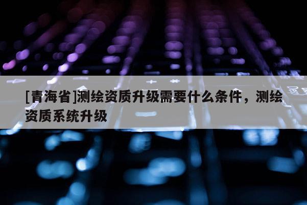 [青海省]测绘资质升级需要什么条件，测绘资质系统升级