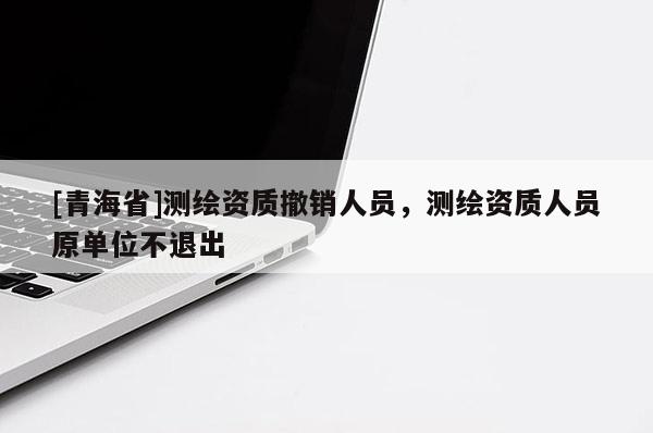 [青海省]测绘资质撤销人员，测绘资质人员原单位不退出
