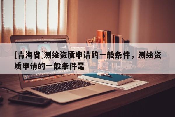 [青海省]测绘资质申请的一般条件，测绘资质申请的一般条件是