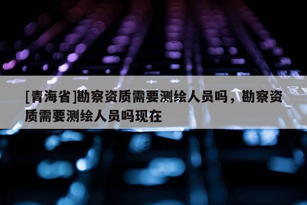 [青海省]勘察资质需要测绘人员吗，勘察资质需要测绘人员吗现在
