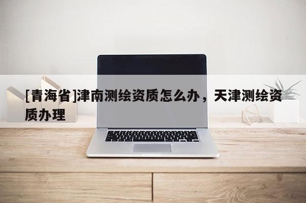 [青海省]津南测绘资质怎么办，天津测绘资质办理