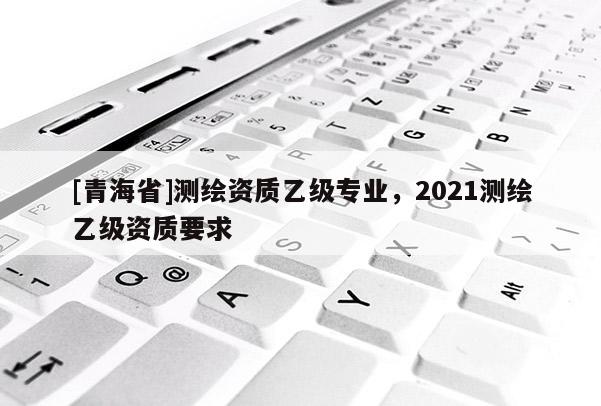 [青海省]测绘资质乙级专业，2021测绘乙级资质要求