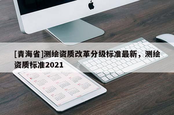 [青海省]测绘资质改革分级标准最新，测绘资质标准2021