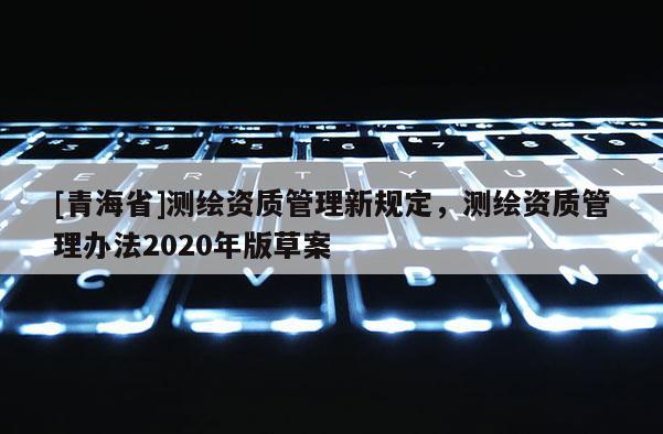 [青海省]测绘资质管理新规定，测绘资质管理办法2020年版草案