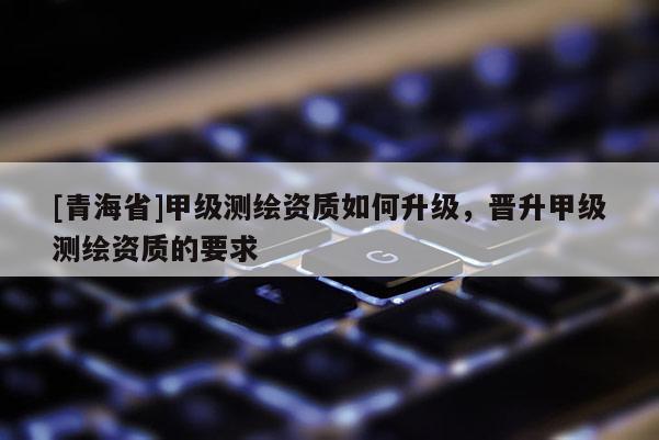 [青海省]甲级测绘资质如何升级，晋升甲级测绘资质的要求