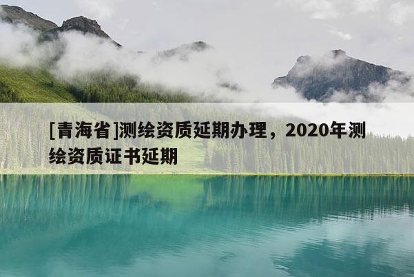 [青海省]测绘资质延期办理，2020年测绘资质证书延期