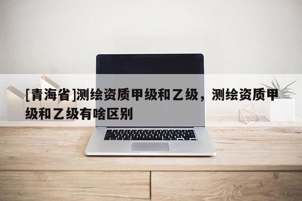 [青海省]测绘资质甲级和乙级，测绘资质甲级和乙级有啥区别