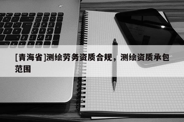[青海省]测绘劳务资质合规，测绘资质承包范围