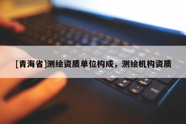 [青海省]测绘资质单位构成，测绘机构资质