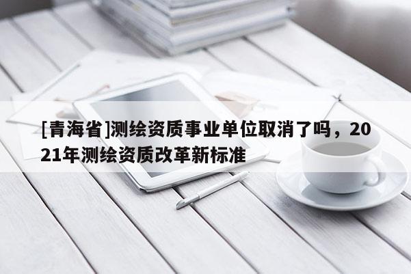 [青海省]测绘资质事业单位取消了吗，2021年测绘资质改革新标准