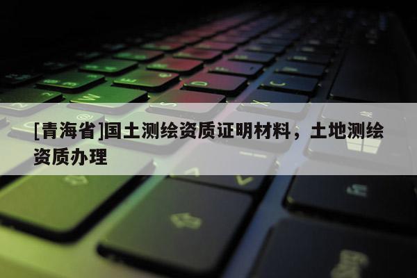 [青海省]国土测绘资质证明材料，土地测绘资质办理